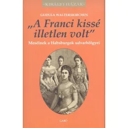   "A FRANCI KISSÉ ILLETLEN VOLT" - MESÉLNEK A HABSBURGOK UDVARHÖLGYEI /KIRÁLYI HÁZAK
