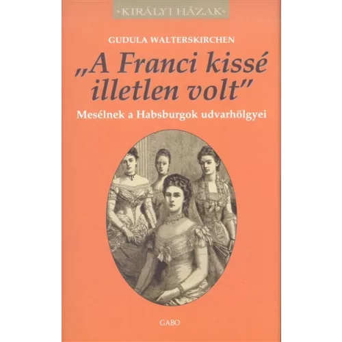 "A FRANCI KISSÉ ILLETLEN VOLT" - MESÉLNEK A HABSBURGOK UDVARHÖLGYEI /KIRÁLYI HÁZAK