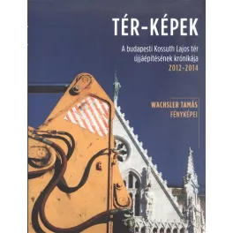   Tér-képek /A budapesti Kossuth Lajos tér újjáépítésének krónikája 2012-2014.